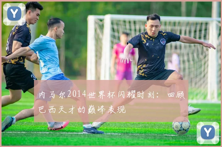 内马尔2014世界杯闪耀时刻：回顾巴西天才的巅峰表现