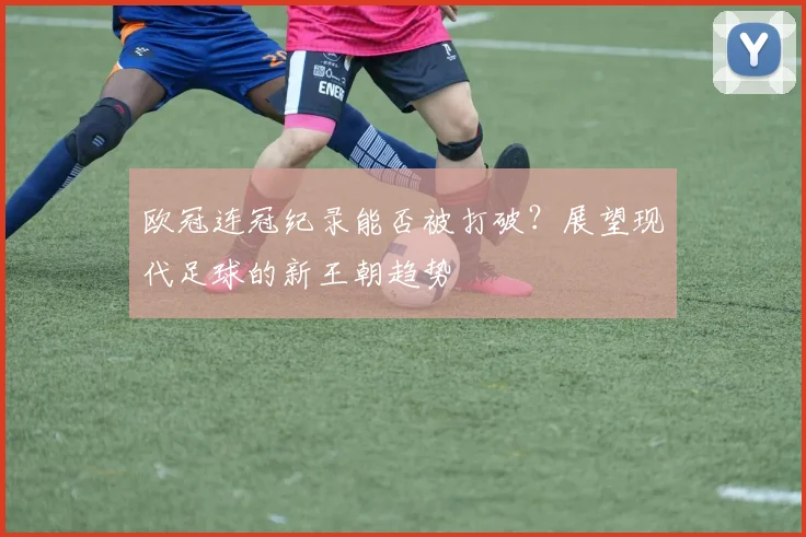 欧冠连冠纪录能否被打破？展望现代足球的新王朝趋势