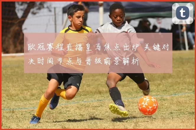 欧冠赛程直播皇马焦点出炉 关键对决时间节点与晋级前景解析