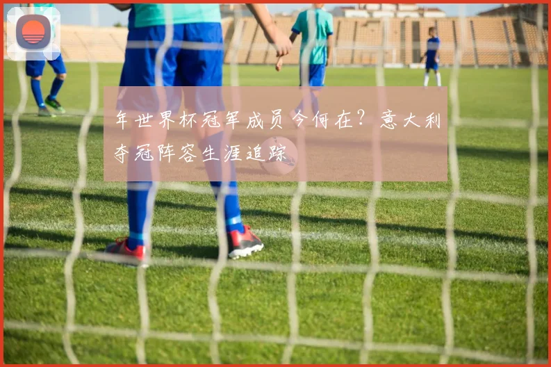 年世界杯冠军成员今何在？意大利夺冠阵容生涯追踪