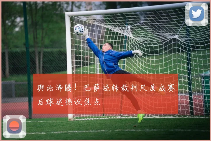 舆论沸腾！巴萨逆转裁判尺度成赛后球迷热议焦点