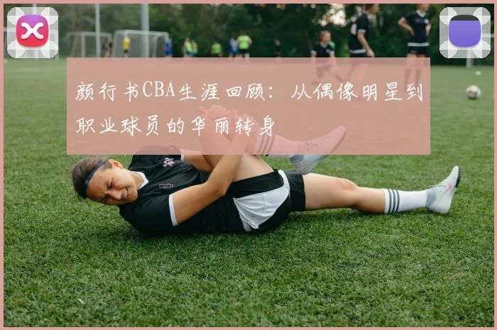 颜行书CBA生涯回顾：从偶像明星到职业球员的华丽转身