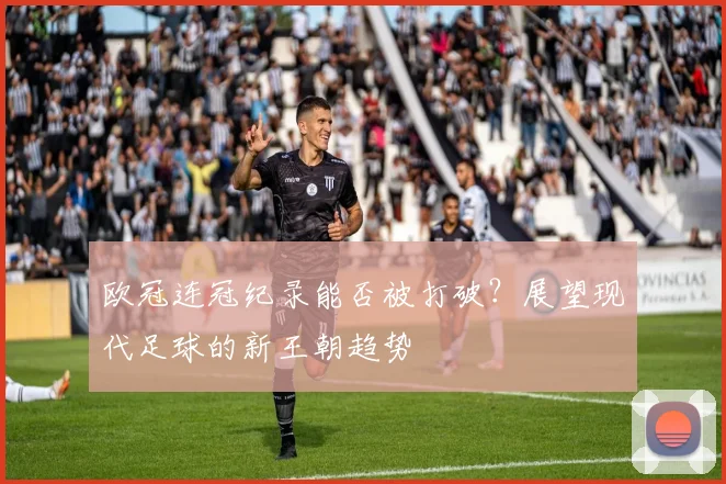 欧冠连冠纪录能否被打破？展望现代足球的新王朝趋势