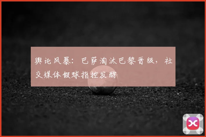 舆论风暴：巴萨淘汰巴黎晋级，社交媒体假球指控发酵