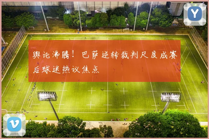舆论沸腾！巴萨逆转裁判尺度成赛后球迷热议焦点