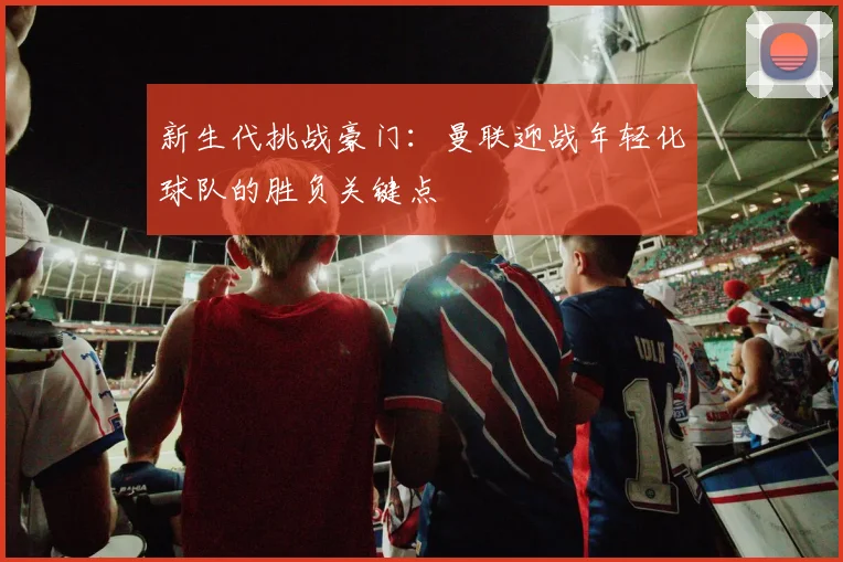 新生代挑战豪门：曼联迎战年轻化球队的胜负关键点