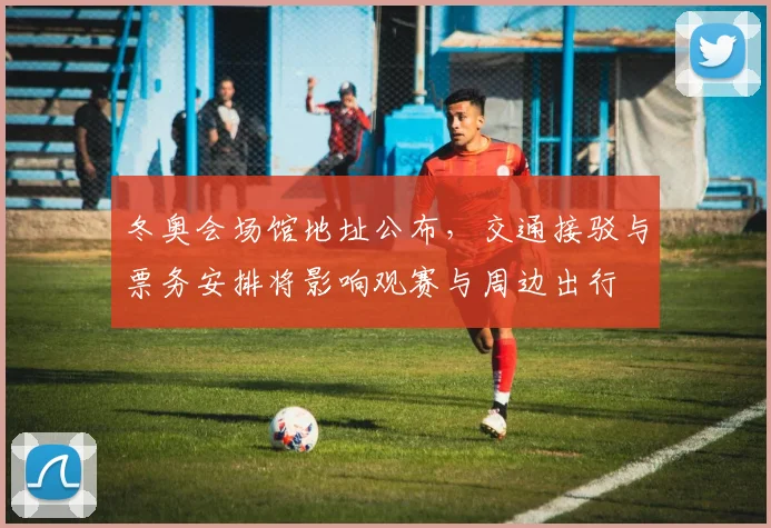 冬奥会场馆地址公布，交通接驳与票务安排将影响观赛与周边出行