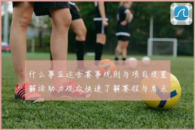 什么事亚运会赛事规则与项目设置解读助力观众快速了解赛程与看点