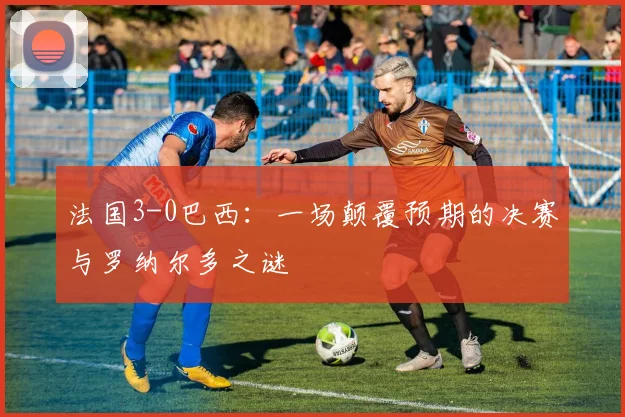法国3-0巴西：一场颠覆预期的决赛与罗纳尔多之谜