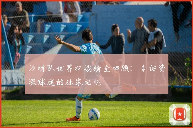 沙特队世界杯战绩全回顾:专访资深球迷的独家记忆