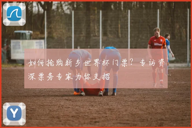 如何抢购新乡世界杯门票？专访资深票务专家为你支招