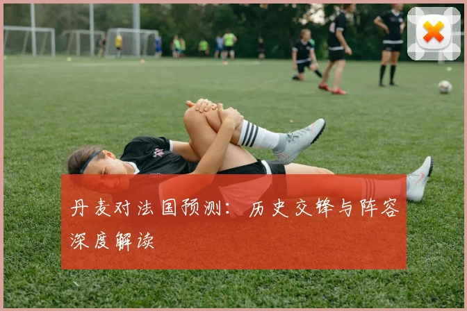 丹麦对法国预测：历史交锋与阵容深度解读