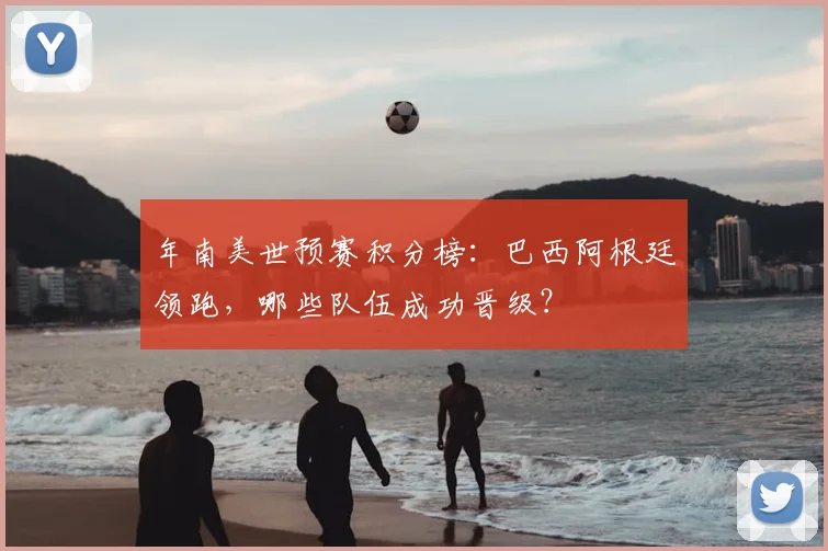 年南美世预赛积分榜：巴西阿根廷领跑，哪些队伍成功晋级？