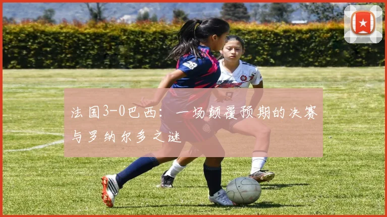 法国3-0巴西：一场颠覆预期的决赛与罗纳尔多之谜